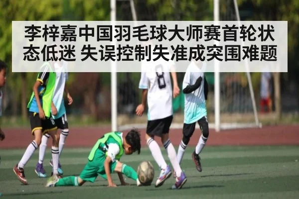 李梓嘉中国羽毛球大师赛首轮状态低迷 失误控制失准成突围难题